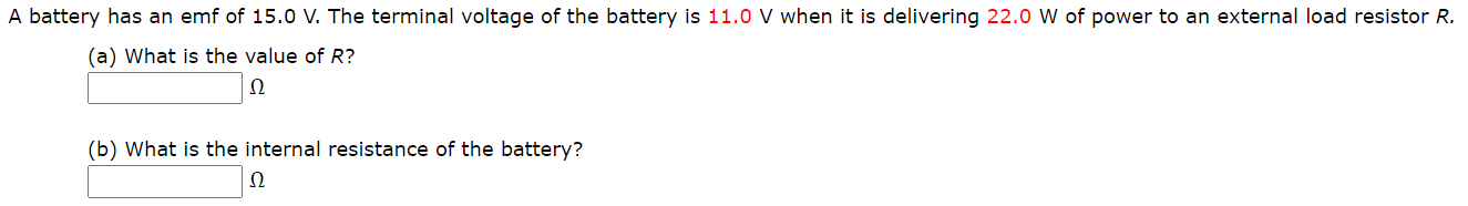 A battery has an emf of 15.0 V. The terminal voltage of the battery is 11.0 V when it is delivering 22.0 W of power to an external load resistor R.
(a) What is the value of R?
Ω
(b) What is the internal resistance of the battery?
Ω
