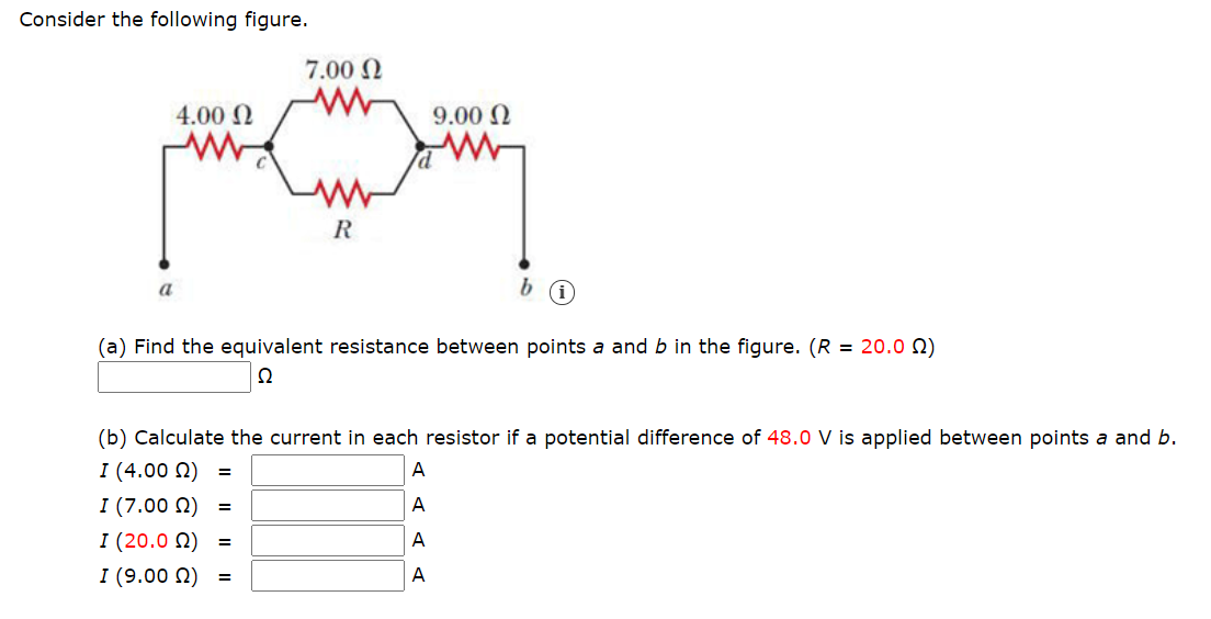 Consider the following figure.
7.00 N
4.00 N
9.00 N
R
a
(a) Find the equivalent resistance between points a and b in the figure. (R = 20.0 N)
Ω
(b) Calculate the current in each resistor if a potential difference of 48.0 V is applied between points a and b.
I (4.00 N) =
I (7.00 N) =
I (20.0 N) =
I (9.00 N) =
A
A
A
A
