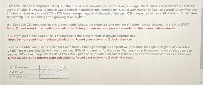 Compost Science Incorporated (CSI) is in the business of converting Boston's sewage sludge into fertilizer. The business is not in itself
very profitable. However, to induce CSI to remain in business, the Metropolitan District Commission (MDC) has agreed to pay whatever
amount is necessary to yield CSI a 15% book return on equity. At the end of the year, CSI is expected to pay a $4 dividend. It has been
reinvesting 30% of earnings and growing at 4% a year.
a-1. Suppose CSI continues on this growth trend. What is the expected long-run rate of return from purchasing the stock at $100?
Note: Do not round intermediate calculations. Enter your answer as a percent rounded to the nearest whole number.
a-2. What part of the $100 price is attributable to the present value of growth opportunities?
Note: Do not round intermediate calculations. Round your answer to 2 decimal places.
b. Now the MDC announces a plan for CSI to treat Cambridge sewage. CSI's plant will, therefore, be expanded gradually over five
years. This means that CSI will have to reinvest 60% of its earnings for five years. Starting in year 6. however, it will again be able to
pay out 70% of earnings. What will be CSI's stock price once this announcement is made and its consequences for CSI are known?
Note: Do not round intermediate calculations. Round your answer to 2 decimal places.
a-1. Rate of return
a-2. PVGO
b. Stock price
$
7%
4.761