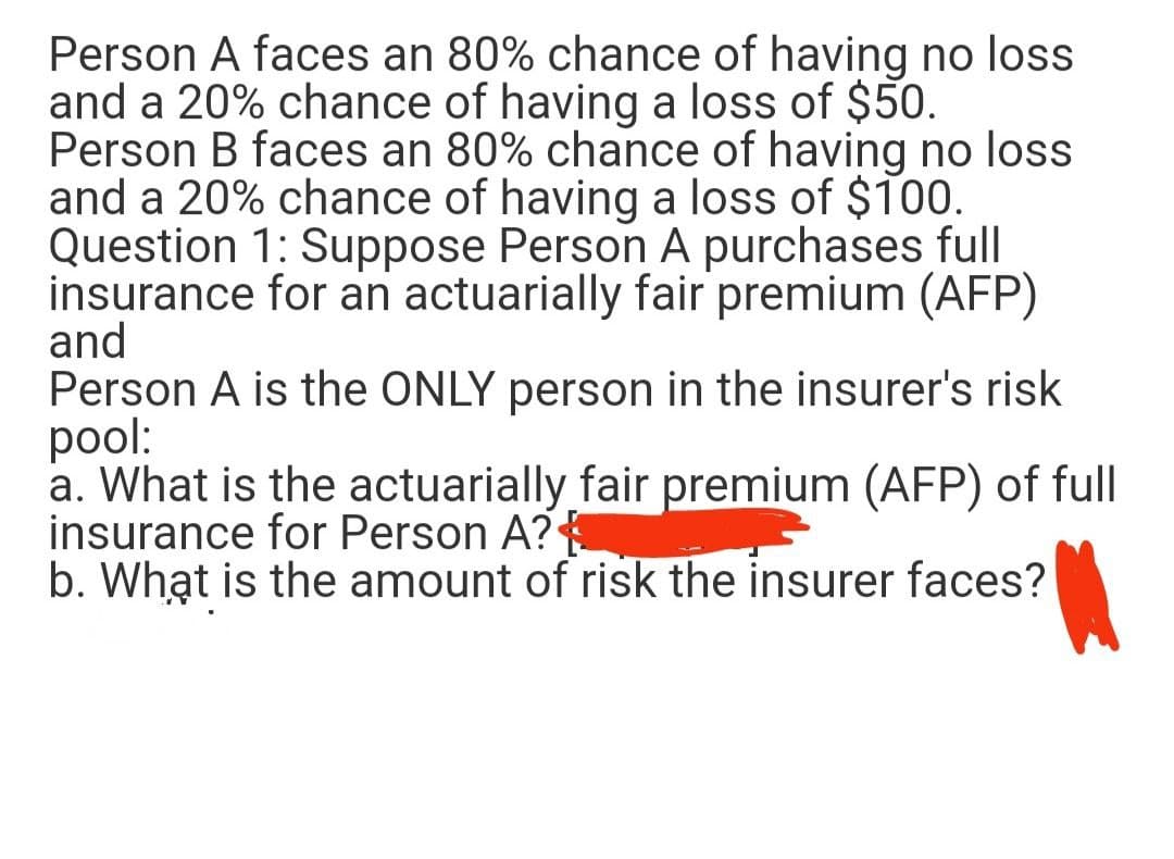 Person A faces an 80% chance of having no loss
and a 20% chance of having a loss of $50.
Person B faces an 80% chance of having no loss
and a 20% chance of having a loss of $100.
Question 1: Suppose Person A purchases full
insurance for an actuarially fair premium (AFP)
and
Person A is the ONLY person in the insurer's risk
pool:
a. What is the actuarially fair premium (AFP) of full
insurance for Person A?A
b. What is the amount of risk the insurer faces?
