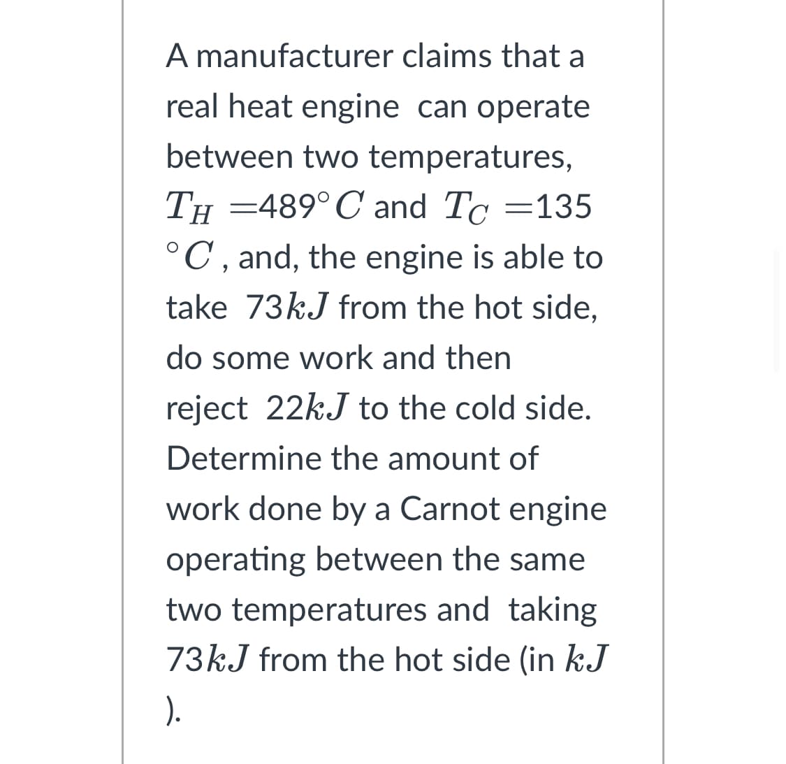 A manufacturer claims that a
real heat engine can operate
between two temperatures,
TH=489° C and To=135
°C, and, the engine is able to
take 73kJ from the hot side,
do some work and then
reject 22kJ to the cold side.
Determine the amount of
work done by a Carnot engine
operating between the same
two temperatures and taking
73kJ from the hot side (in kJ
).