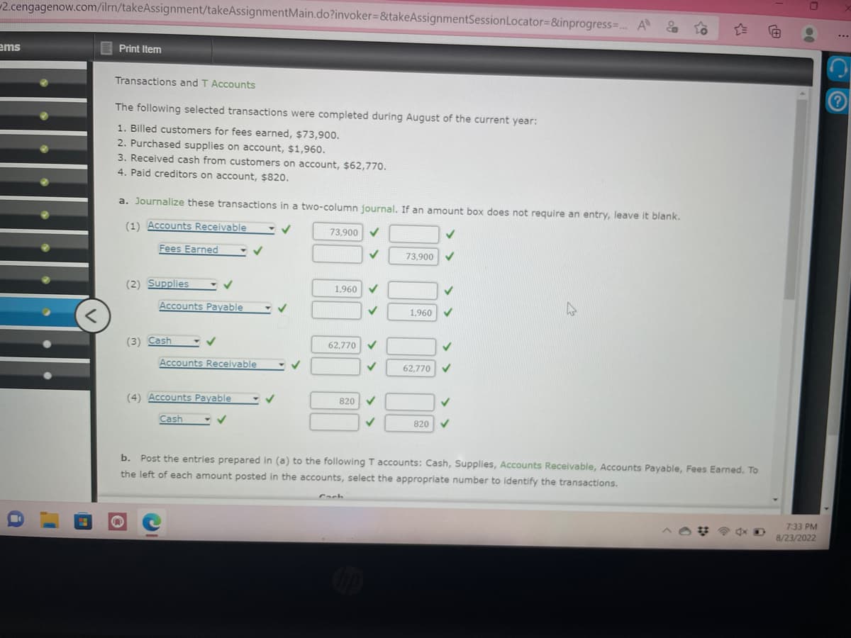 2.cengagenow.com/ilrn/takeAssignment/takeAssignmentMain.do?invoker=&takeAssignmentSession Locator=&inprogress=... A
ems
a
<
Print Item
Transactions and T Accounts
The following selected transactions were completed during August of the current year:
1. Billed customers for fees earned, $73,900.
2. Purchased supplies on account, $1,960.
3. Received cash from customers on account, $62,770.
4. Paid creditors on account, $820.
a. Journalize these transactions in a two-column journal. If an amount box does not require an entry, leave it blank.
(1) Accounts Receivable
✓
73,900 ✓
Fees Earned
(2) Supplies - ✓
Accounts Payable
(3) Cash
Accounts Receivable
(4) Accounts Payable
Cash
✓
✓
1,960
62,770
820
✓
✓
✓
73,900
1,960
62,770
820
✓
b. Post the entries prepared in (a) to the following T accounts: Cash, Supplies, Accounts Receivable, Accounts Payable, Fees Earned. To
the left of each amount posted in the accounts, select the appropriate number to identify the transactions.
FA
00
7:33 PM
8/23/2022
?