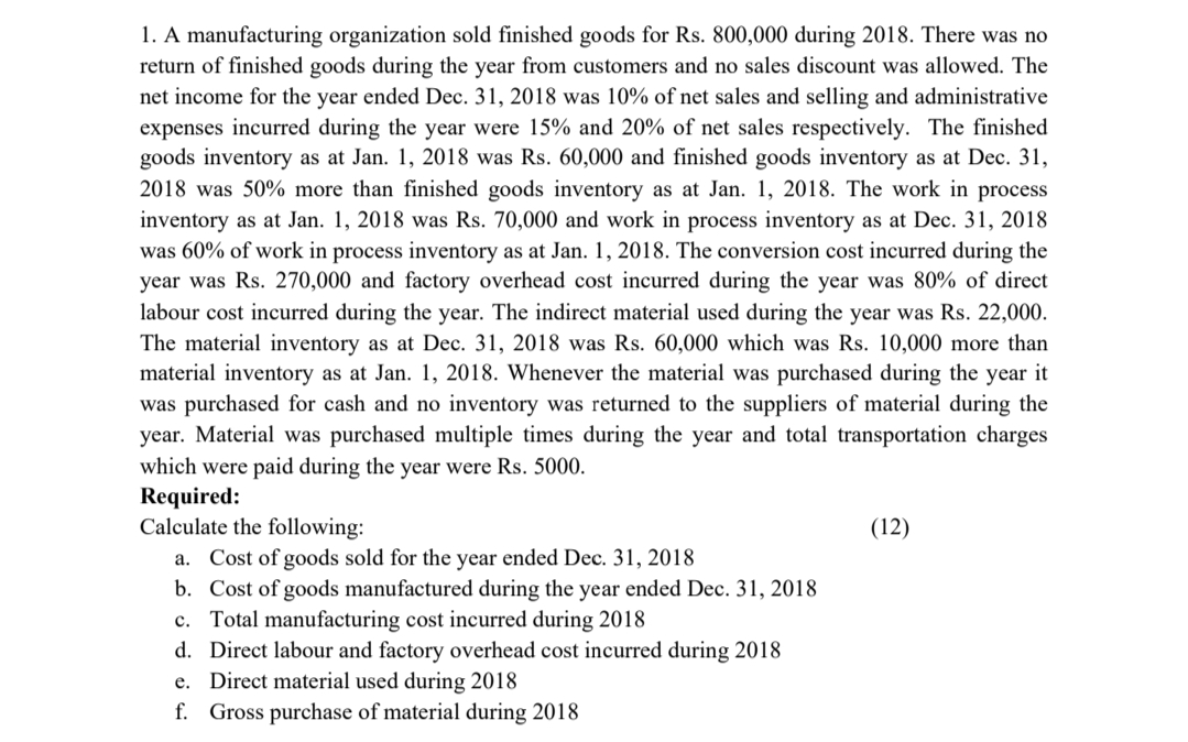 1. A manufacturing organization sold finished goods for Rs. 800,000 during 2018. There was no
return of finished goods during the year from customers and no sales discount was allowed. The
net income for the year ended Dec. 31, 2018 was 10% of net sales and selling and administrative
expenses incurred during the year were 15% and 20% of net sales respectively. The finished
goods inventory as at Jan. 1, 2018 was Rs. 60,000 and finished goods inventory as at Dec. 31,
2018 was 50% more than finished goods inventory as at Jan. 1, 2018. The work in process
inventory as at Jan. 1, 2018 was Rs. 70,000 and work in process inventory as at Dec. 31, 2018
was 60% of work in process inventory as at Jan. 1, 2018. The conversion cost incurred during the
year was Rs. 270,000 and factory overhead cost incurred during the year was 80% of direct
labour cost incurred during the year. The indirect material used during the year was Rs. 22,000.
The material inventory as at Dec. 31, 2018 was Rs. 60,000 which was Rs. 10,000 more than
material inventory as at Jan. 1, 2018. Whenever the material was purchased during the year it
was purchased for cash and no inventory was returned to the suppliers of material during the
year. Material was purchased multiple times during the year and total transportation charges
which were paid during the year were Rs. 5000.
Required:
Calculate the following:
a. Cost of goods sold for the year ended Dec. 31, 2018
b. Cost of goods manufactured during the year ended Dec. 31, 2018
c. Total manufacturing cost incurred during 2018
d. Direct labour and factory overhead cost incurred during 2018
e. Direct material used during 2018
f. Gross purchase of material during 2018
(12)
