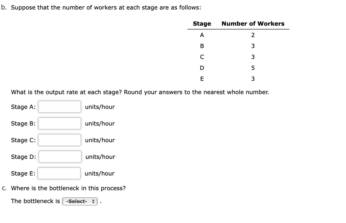 b. Suppose that the number of workers at each stage are as follows:
Stage
Number of Workers
A
2
В
3
C
3
D
E
3
What is the output rate at each stage? Round your answers to the nearest whole number.
Stage A:
units/hour
Stage B:
units/hour
Stage C:
units/hour
Stage D:
units/hour
Stage E:
units/hour
C. Where is the bottleneck in this process?
The bottleneck is
-Select- +
