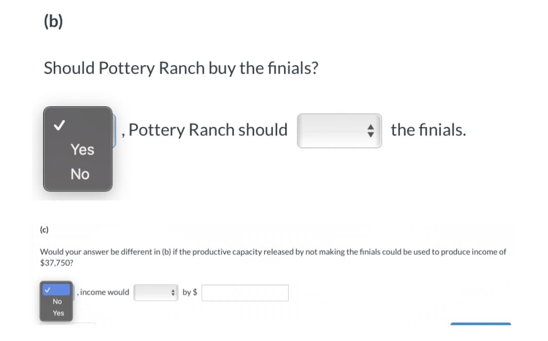 (b)
Should Pottery Ranch buy the finials?
, Pottery Ranch should
the finials.
Yes
No
(c)
Would your answer be different in (b) if the productive capacity released by not making the finials could be used to produce income of
$37,750?
,income would
* by $
No
Yes
