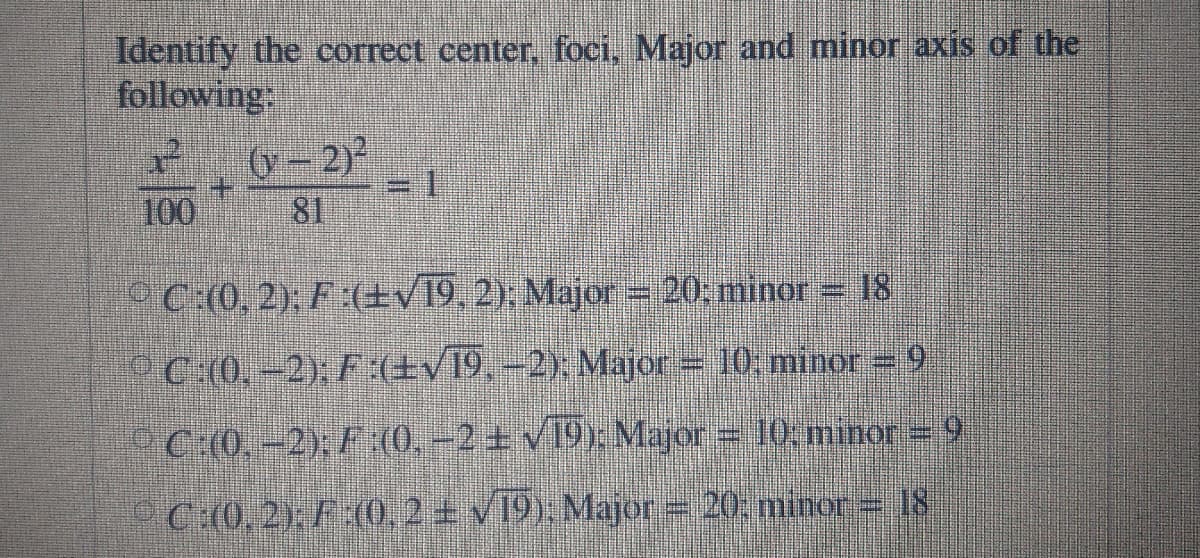 Identify the correct center, foci, Major and minor axis of the
following:
- 2)
81
100
PC:(0, 2); F :(+v19,2), Major= 20; minor = 18
C(0, -2), F :(±v19, –2). Major = 10. minor =9
OC:(0, -2), F:(0, –2 ± v19: Major = 10, minor = 9
°C:(0, 2), F (0, 2 + v19). Major = 20, minor = 18
