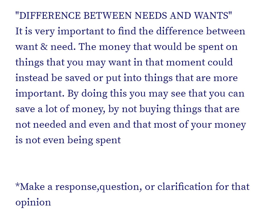 "DIFFERENCE BETWEEN NEEDS AND WANTS"
It is very important to find the difference between
want & need. The money that would be spent on
things that you may want in that moment could
instead be saved or put into things that are more
important. By doing this you may see that you can
save a lot of money, by not buying things that are
not needed and even and that most of your money
is not even being spent
*Make a response,question, or clarification for that
opinion
