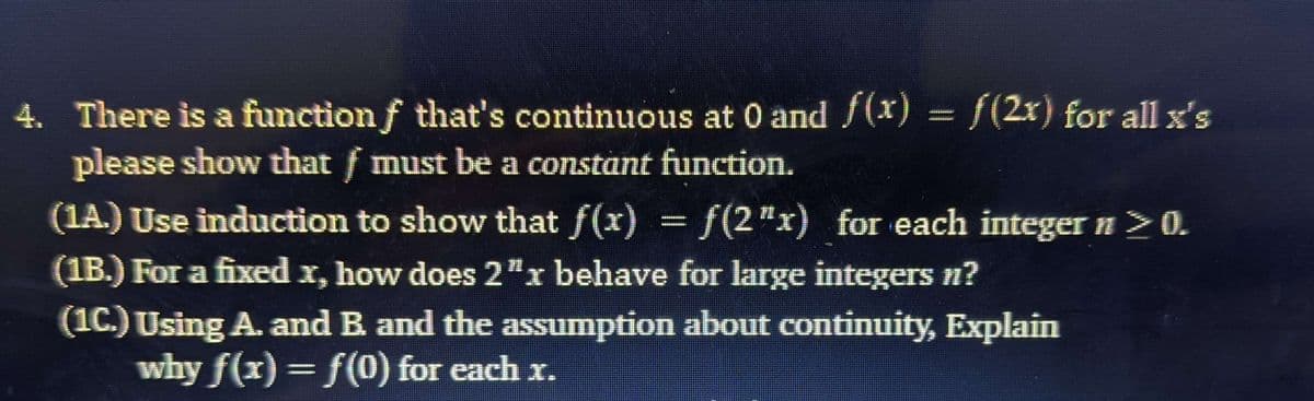4. There is a function f that's continuous at 0 and /(x) = {(2x) for all x's
please show that f must be a constant function.
(1A.) Use induction to show that f(x) =f(2"x) for each integer n>0.
(1B.) For a fixed x, how does 2"x behave for large integers n?
(1C.) Using A. and B and the assumption about continuity, Explain
why f(x)= f(0) for each x.

