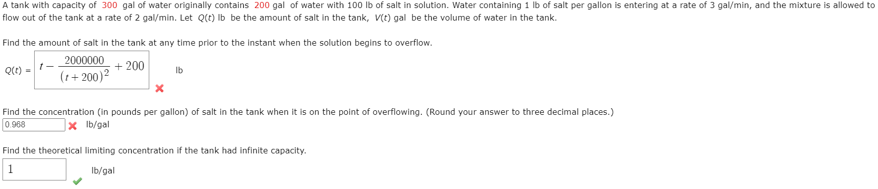 A tank with capacity of 300 gal of water originally contains 200 gal of water with 100 lb of salt in solution. Water containing 1 lb of salt per gallon is entering at a rate of 3 gal/min, and the mixture is allowed to
flow out of the tank at a rate of 2 gal/min. Let Q(t) Ib be the amount of salt in the tank, V(t) gal be the volume of water in the tank.
Find the amount of salt in the tank at any time prior to the instant when the solution begins to overflow.
2000000
+ 200
(t+ 200)2
Q(t) =
Ib
