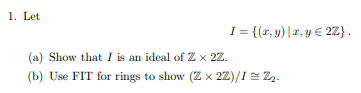 1. Let
I= {(x,y) | a, y € 2Z}.
(a) Show that I is an ideal of Z × 2Z.
(b) Use FIT for rings to show (Z x 2Z)/I = Z₂.