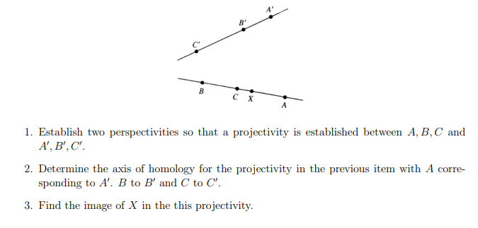 A'
B'
B
CX
1. Establish two perspectivities so that a projectivity is established between A, B, C and
A', B', C'.
2. Determine the axis of homology for the projectivity in the previous item with A corre-
sponding to A'. B to B' and C to C'.
3. Find the image of X in the this projectivity.