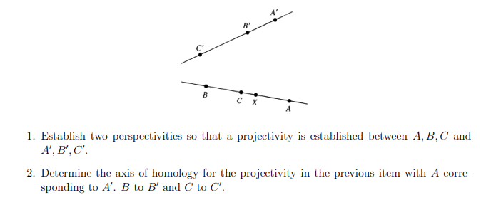 4
B'
B
CX
1. Establish two perspectivities so that a projectivity is established between A, B, C and
A', B', C'.
2. Determine the axis of homology for the projectivity in the previous item with A corre-
sponding to A'. B to B' and C to C".