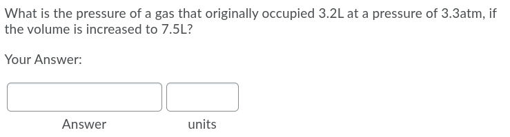 What is the pressure of a gas that originally occupied 3.2L at a pressure of 3.3atm, if
the volume is increased to 7.5L?
Your Answer:
Answer
units
