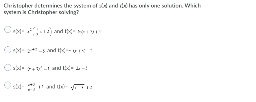 Christopher determines the system of s(x) and t(x) has only one solution. Which
system is Christopher solving?
s(x)= x²(x+2) and t(x)= In(x +7) +4
s(x)= 2*+2 -5 and t(x)=- (x +3)+2
s(x)= (r+3)? –1 and t(x)= 2x – 5
s(x)= * +1 and t(x)= Vx+3 +2
x-5
