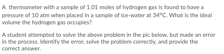 A thermometer with a sample of 1.01 moles of hydrogen gas is found to have a
pressure of 10 atm when placed in a sample of ice-water at 34°C. What is the ideal
volume the hydrogen gas occupies?
A student attempted to solve the above problem in the pic below, but made an error
in the process. Identify the error, solve the problem correctly, and provide the
correct answer.

