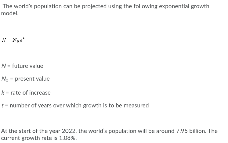 The world's population can be projected using the following exponential growth
model.
N = No e
N = future value
No = present value
k = rate of increase
t = number of years over which growth is to be measured
At the start of the year 2022, the world's population will be around 7.95 billion. The
current growth rate is 1.08%.
