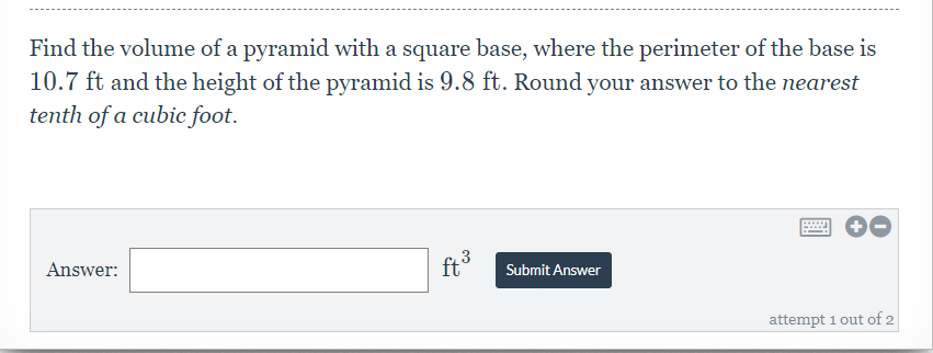 Find the volume of a pyramid with a square base, where the perimeter of the base is
10.7 ft and the height of the pyramid is 9.8 ft. Round your answer to the nearest
tenth of a cubic foot.
Answer:
ft°
43
Submit Answer
attempt 1 out of 2
