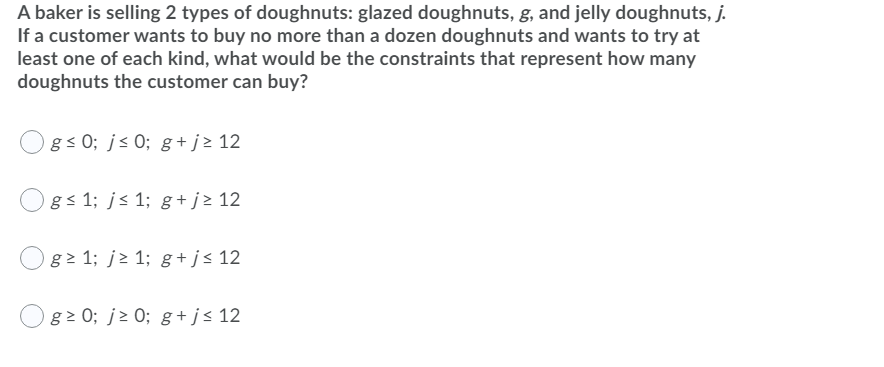 A baker is selling 2 types of doughnuts: glazed doughnuts, g, and jelly doughnuts, j.
If a customer wants to buy no more than a dozen doughnuts and wants to try at
least one of each kind, what would be the constraints that represent how many
doughnuts the customer can buy?
Ogs 0; js 0; g+ j> 12
gs 1; j< 1; g +j> 12
g 1; j> 1; g +j< 12
Ogz 0; jz 0; g+j< 12
