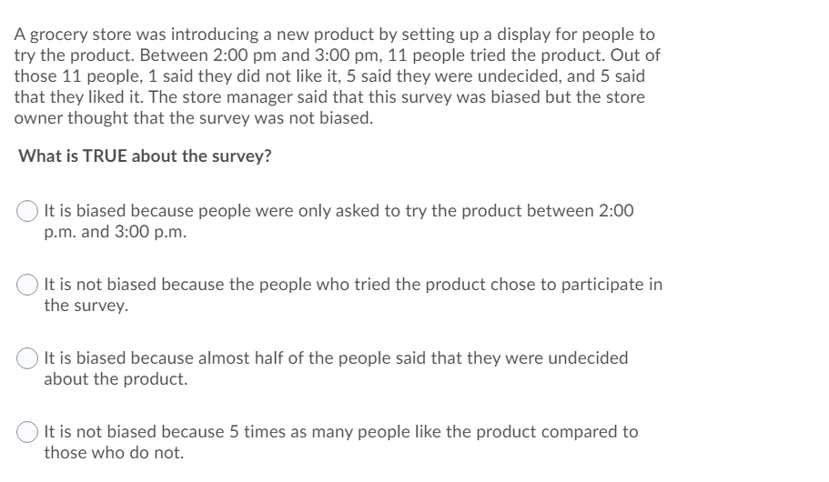 A grocery store was introducing a new product by setting up a display for people to
try the product. Between 2:00 pm and 3:00 pm, 11 people tried the product. Out of
those 11 people, 1 said they did not like it, 5 said they were undecided, and 5 said
that they liked it. The store manager said that this survey was biased but the store
owner thought that the survey was not biased.
What is TRUE about the survey?
It is biased because people were only asked to try the product between 2:00
p.m. and 3:00 p.m.
It is not biased because the people who tried the product chose to participate in
the survey.
It is biased because almost half of the people said that they were undecided
about the product.
It is not biased because 5 times as many people like the product compared to
those who do not.
