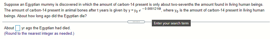Suppose an Egyptian mummy is discovered in which the amount of carbon-14 present is only about two-sevenths the amount found in living human beings.
- 0.0001216t where yo is the amount of carbon-14 present in living human
The amount of carbon-14 present in animal bones after t years is given by y = yo e
beings. About how long ago did the Egyptian die?
Enter your search term
About yr ago the Egyptian had died.
(Round to the nearest integer as needed.)
