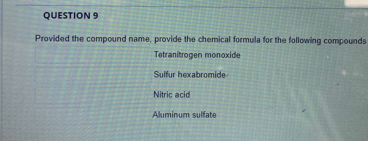 QUESTION 9
Provided the compound name, provide the chemical formula for the following compounds
Tetranitrogen monoxide
Sulfur hexabromide.
Nitric acid
Aluminum sulfate
