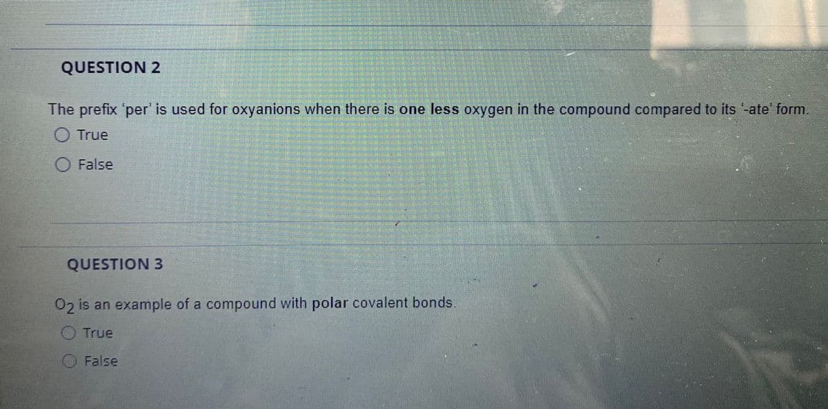QUESTION 2
The prefix 'per' is used for oxyanions when there is one less oxygen in the compound compared to its -ate' form.
O True
O False
QUESTION 3
02 is an example of a compound with polar covalent bonds.
O True
O False
