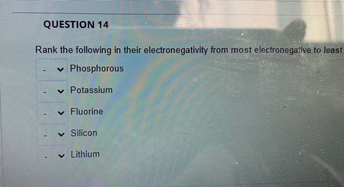 QUESTION 14
Rank the following in their electronegativity from most electronegative to least
v Phosphorous
v Potassium
v Fluorine
• Silicon
v Lithlum
