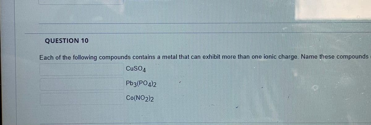 QUESTION 10
Each of the following compounds contains a metal that can exhibit more than one ionic charge. Name these compounds
CuSO4
Pb3(PO4)2
Co(NO2)2
