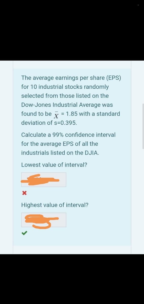 The average earnings per share (EPS)
for 10 industrial stocks randomly
selected from those listed on the
Dow-Jones Industrial Average was
found to be
= 1.85 with a standard
deviation of s=0.395.
Calculate a 99% confidence interval
for the average EPS of all the
industrials listed on the DJIA.
Lowest value of interval?
Highest value of interval?
