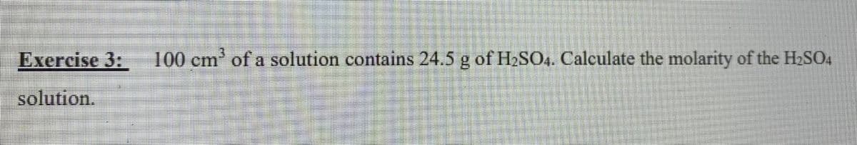 Exercise 3:
100 cm' of a solution contains 24.5 g of H2SO,. Calculate the molarity of the H2SO.
solution.
