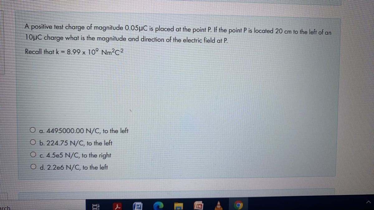 A positive test charge of magnitude 0.05µC is placed at the point P. If the point P is located 20 cm to the left of an
10µC charge what is the magnitude and direction of the electric field at P.
Recall that k = 8.99 x 10° Nm²c²
O a. 4495000.00 N/C, to the left
O b. 224.75 N/C, to the left
O c. 4.5e5 N/C, to the right
O d. 2.2e6 N/C, to the left
arch
WE
