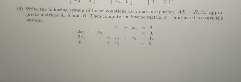 (4) Write the following system of linear equations as a matrix equation, AX = B, for appro-
priate matrices A, X and B. Then compute the inverse matrix A- and use it to solve the
%3D
system.
I3
2,
%3D
2x1
311
I2
%3D
0,
1,
= 5.
+
