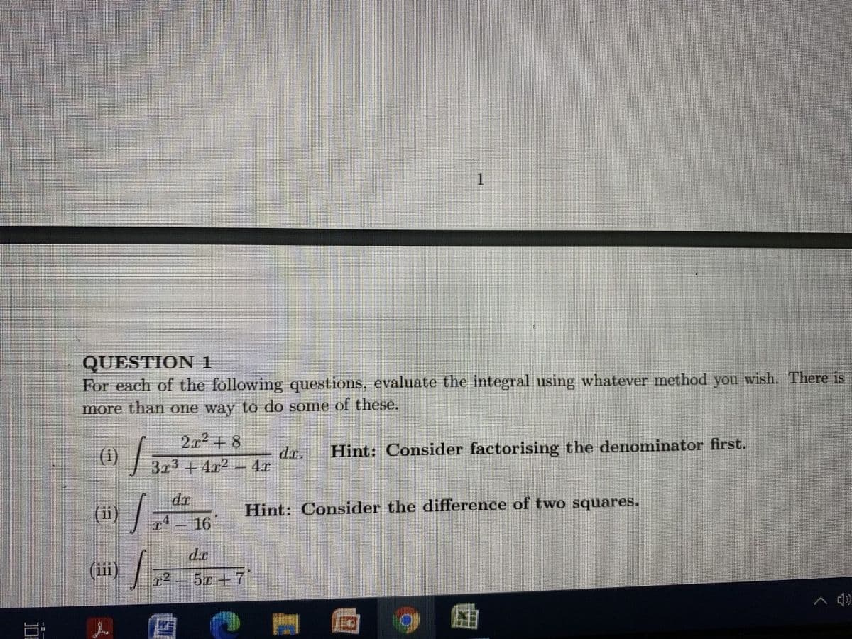 1.
QUESTION 1
For each of the following questions, evaluate the integral using whatever method you wish. There is
more than one way to do some of these.
2x2+ 8
() /
Hint: Consider factorising the denominator first.
dr.
3x3+4x2- 4.r
(ii) 16
Hint: Consider the difference of two squares.
dr
(ii
i) /
12-5c +7
A d)
WE
