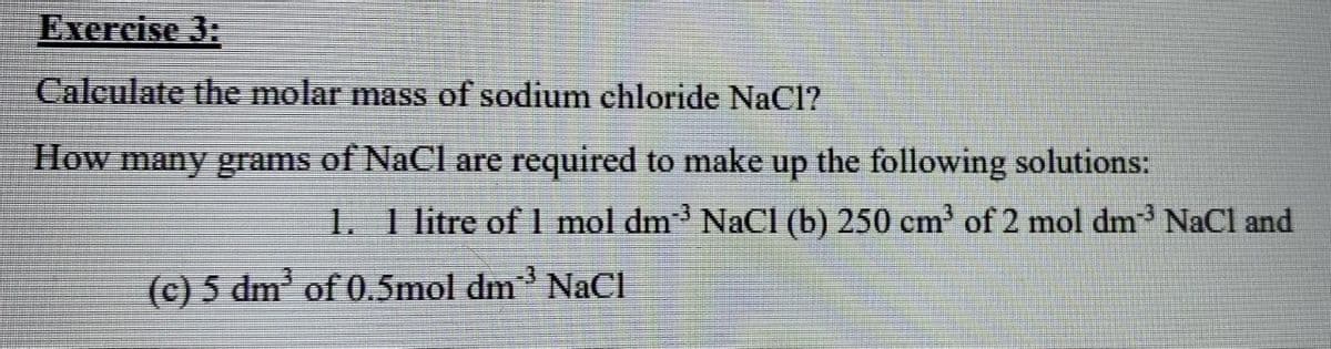 Exercise 3:
Calculate the molar mass of sodium chloride NaCl?
How many grams of NaCl are required to make
dn
the following solutions:
1. 1 litre of 1 mol dm NaCI (b) 250 cm' of 2 mol dm NaCl and
-3
(c) 5 dm' of 0.5mol dm NaCI
