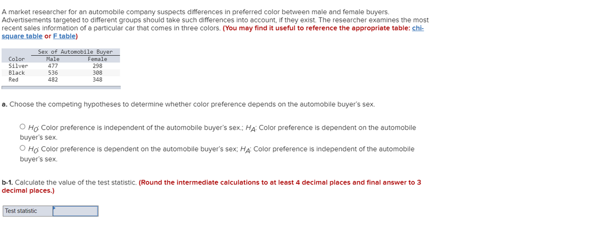 A market researcher for an automobile company suspects differences in preferred color between male and female buyers.
Advertisements targeted to different groups should take such differences into account, if they exist. The researcher examines the most
recent sales information of a particular car that comes in three colors. (You may find it useful to reference the appropriate table: chi-
square table or F table)
Sex of Automobile Buyer
Female
Color
Male
Silver
477
298
Black
536
308
Red
482
348
a. Choose the competing hypotheses to determine whether color preference depends on the automobile buyer's sex.
O Ho Color preference is independent of the automobile buyer's sex.; HA: Color preference is dependent on the automobile
buyer's sex.
O Hợ Color preference is dependent on the automobile buyer's sex; HA: Color preference is independent of the automobile
buyer's sex.
b-1. Calculate the value of the test statistic. (Round the intermediate calculations to at least 4 decimal places and final answer to 3
decimal places.)
Test statistic
