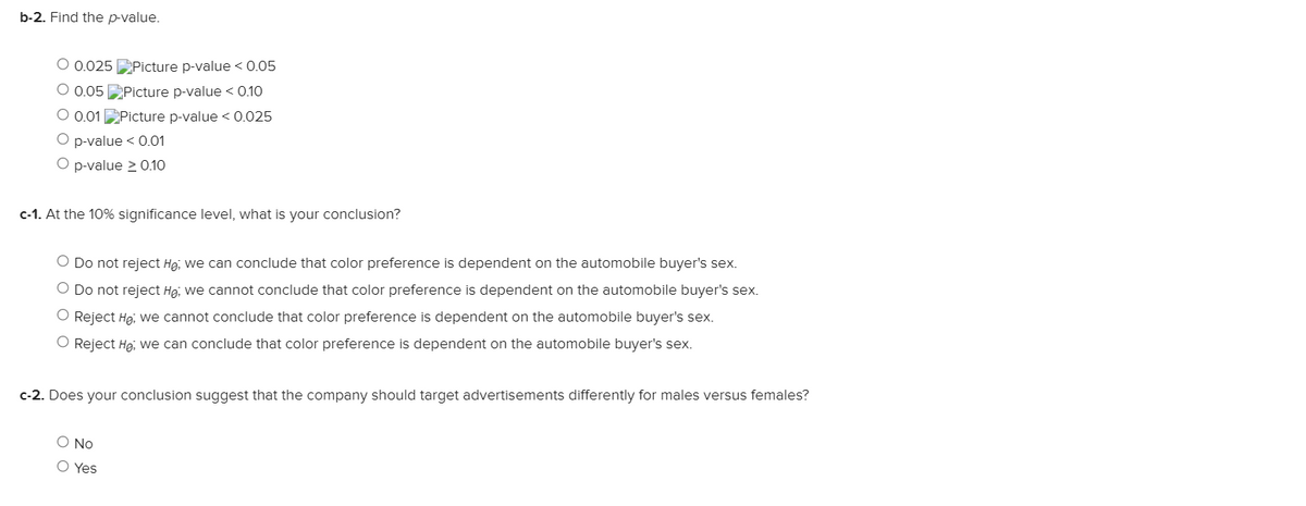 b-2. Find the p-value.
O 0.025 Picture p-value < 0.05
O 0.05 Picture p-value < 0.10
O 0.01 Picture p-value < 0.025
O p-value < 0.01
O p-value 2 0.10
c-1. At the 10% significance level, what is your conclusion?
O Do not reject He, we can conclude that color preference is dependent on the automobile buyer's sex.
O Do not reject Ha, we cannot conclude that color preference is dependent on the automobile buyer's sex.
O Reject He, we cannot conclude that color preference is dependent on the automobile buyer's sex.
O Reject Hg; we can conclude that color preference is dependent on the automobile buyer's sex.
c-2. Does your conclusion suggest that the company should target advertisements differently for males versus females?
O No
O Yes
