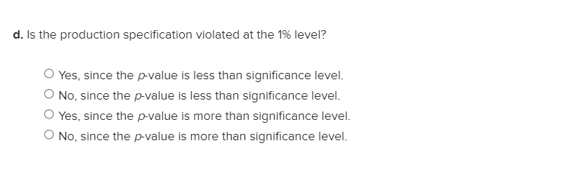 d. Is the production specification violated at the 1% level?
Yes, since the p-value is less than significance level.
O No, since the p-value is less than significance level.
O Yes, since the p-value is more than significance level.
O No, since the p-value is more than significance level.
