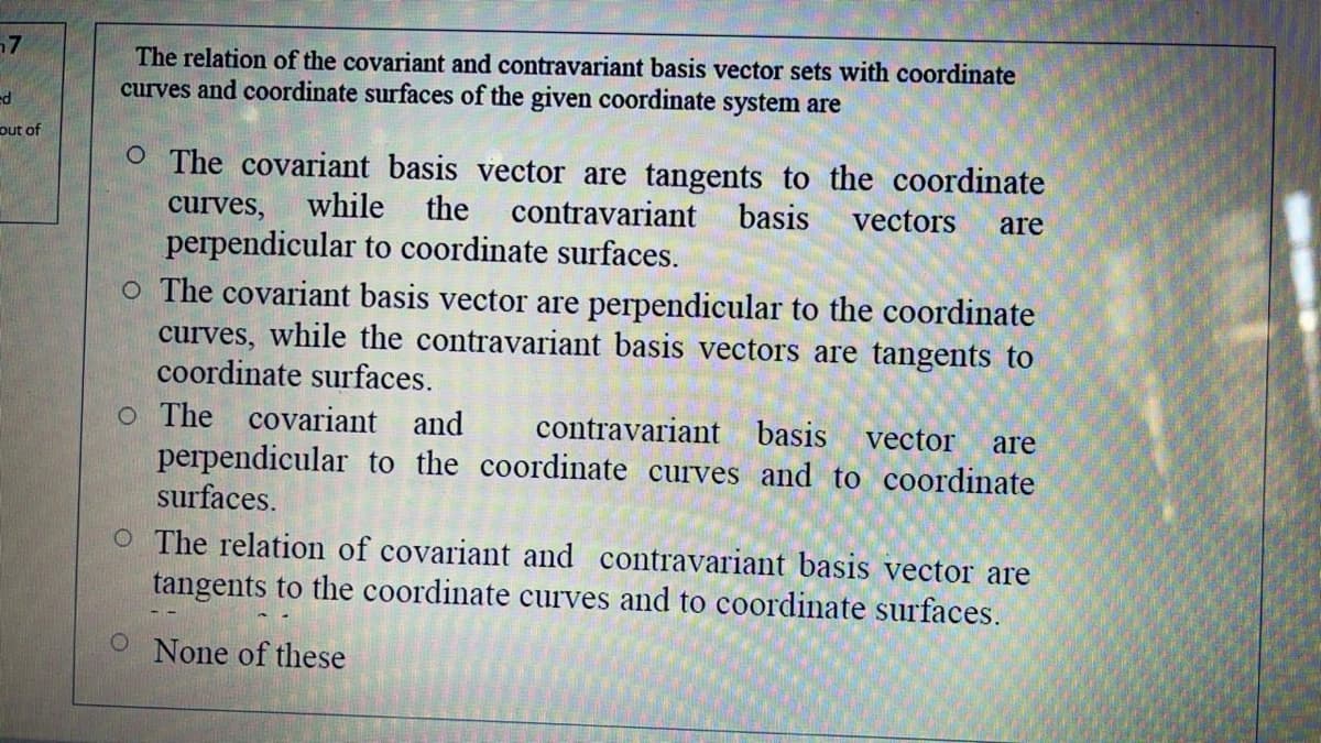 The relation of the covariant and contravariant basis vector sets with coordinate
curves and coordinate surfaces of the given coordinate system are
out of
O The covariant basis vector are tangents to the coordinate
curves,
while
the
contravariant
basis
vectors
are
perpendicular to coordinate surfaces.
o The covariant basis vector are perpendicular to the coordinate
curves, while the contravariant basis vectors are tangents to
coordinate surfaces.
o The covariant
perpendicular to the coordinate curves and to coordinate
surfaces.
and
contravariant basis
vector
are
O The relation of covariant and contravariant basis vector are
tangents to the coordinate curves and to coordinate surfaces.
None of these
