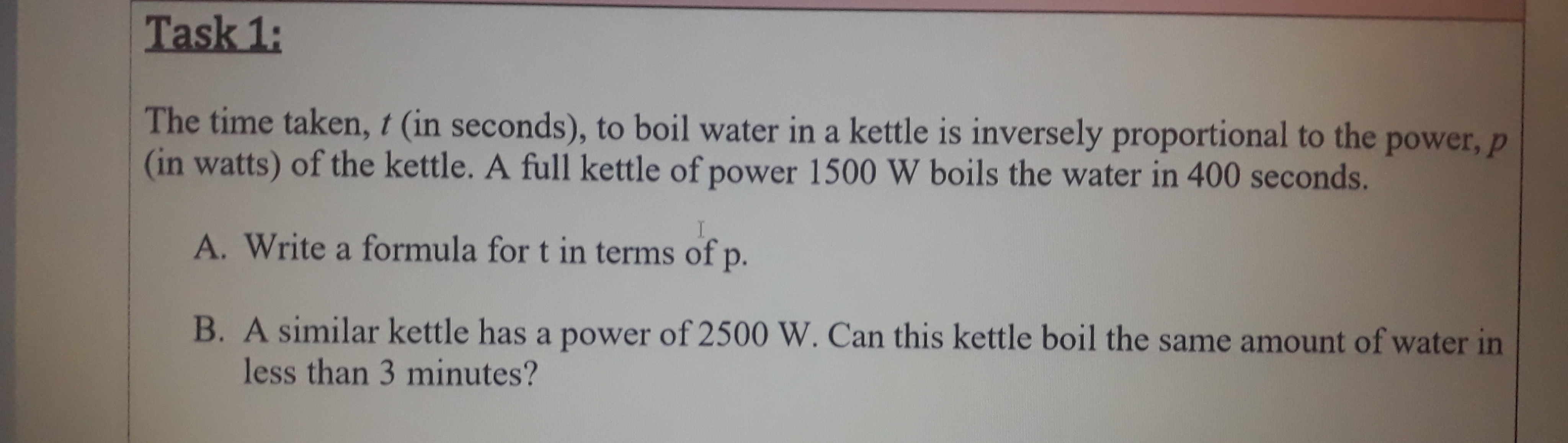 The time taken, t (in seconds), to boil water in a kettle is inversely proportional to the power, p
(in watts) of the kettle. A full kettle of power 1500 W boils the water in 400 seconds.
A. Write a formula for t in terms of p.
B. A similar kettle has a power of 2500 W. Can this kettle boil the same amount of water in
less than 3 minutes?
