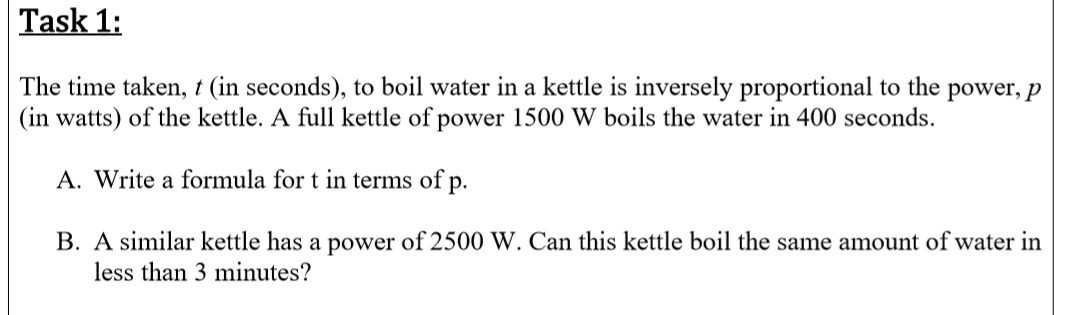 The time taken, t (in seconds), to boil water in a kettle is inversely proportional to the power, p
(in watts) of the kettle. A full kettle of power 1500 W boils the water in 400 seconds.
A. Write a formula for t in terms of p.
B. A similar kettle has a power of 2500 W. Can this kettle boil the same amount of water in
less than 3 minutes?

