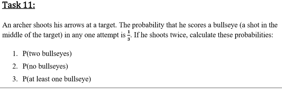 An archer shoots his arrows at a target. The probability that he scores a bullseye (a shot in the
middle of the target) in any one attempt is . If he shoots twice, calculate these probabilities:
1. P(two bullseyes)
2. P(no bullseyes)
3. P(at least one bullseye)
