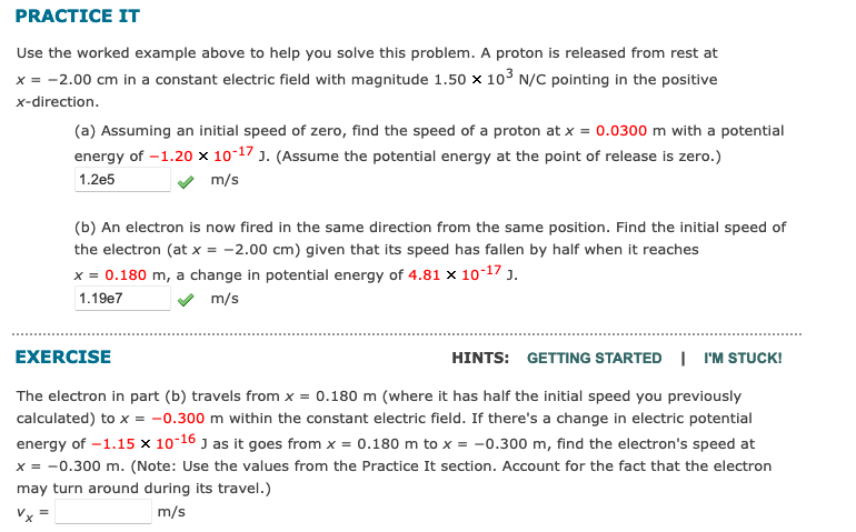 PRACTICE IT
Use the worked example above to help you solve this problem. A proton is released from rest at
x = -2.00 cm in a constant electric field with magnitude 1.50 x 103 N/C pointing in the positive
x-direction.
(a) Assuming an initial speed of zero, find the speed of a proton at x = 0.0300 m with a potential
energy of –1.20 × 10-17 J. (Assume the potential energy at the point of release is zero.)
1.2e5
m/s
(b) An electron is now fired in the same direction from the same position. Find the initial speed of
the electron (at x = -2.00 cm) given that its speed has fallen by half when it reaches
x = 0.180 m, a change in potential energy of 4.81 x 10-17 J.
1.19e7
v m/s
EXERCISE
HINTS: GETTING STARTED I I'M STUCK!
The electron in part (b) travels from x = 0.180 m (where it has half the initial speed you previously
calculated) to x = -0.300 m within the constant electric field. If there's a change in electric potential
energy of -1.15 × 10-16 J as it goes from x = 0.180 m to x = -0.300 m, find the electron's speed at
x = -0.300 m. (Note: Use the values from the Practice It section. Account for the fact that the electron
may turn around during its travel.)
Vx
m/s
