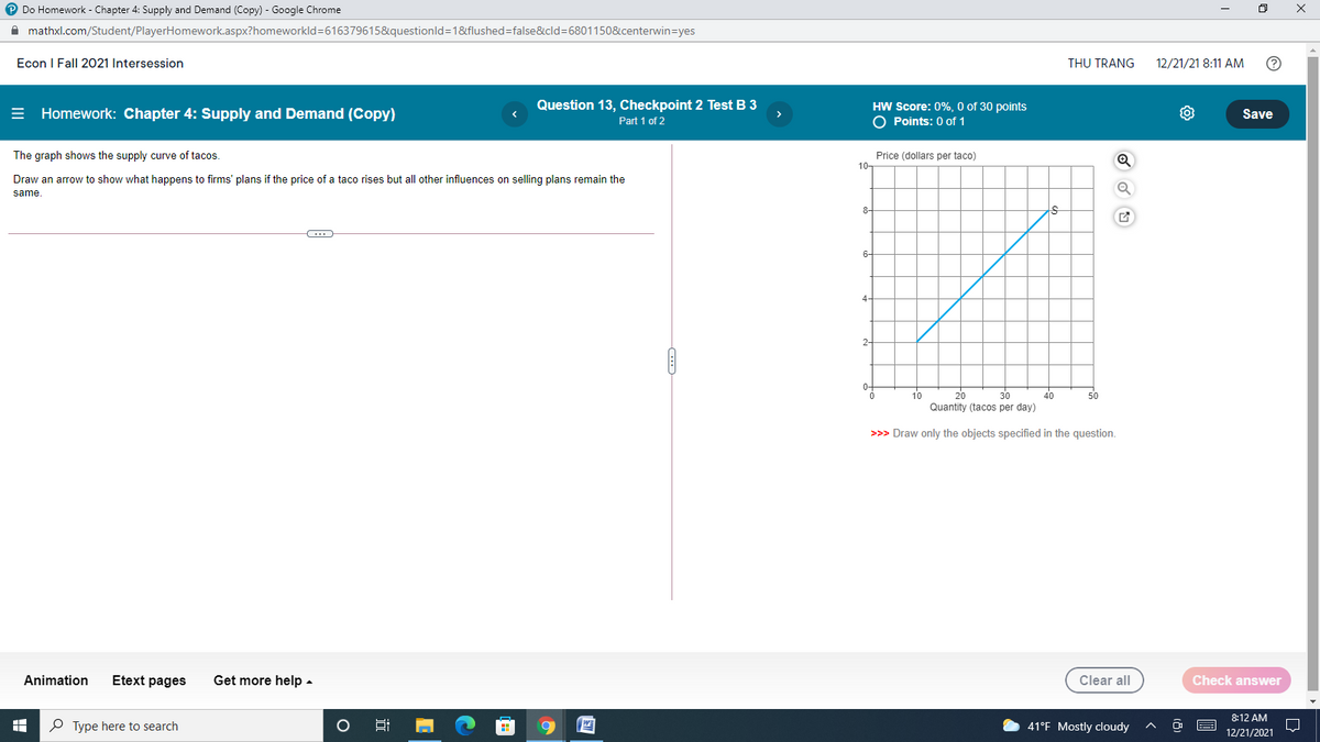 P Do Homework - Chapter 4: Supply and Demand (Copy) - Google Chrome
A mathxl.com/Student/PlayerHomework.aspx?homeworkld=616379615&questionld=1&flushed=false&cld=6801150&centerwin=yes
Econ I Fall 2021 Intersession
THU TRANG
12/21/21 8:11 AM
= Homework: Chapter 4: Supply and Demand (Copy)
Question 13, Checkpoint 2 Test B 3
Part 1 of 2
HW Score: 0%, O of 30 points
O Points: 0 of 1
Save
The graph shows the supply curve of tacos.
Price (dollars per taco)
10-
Draw an arrow to show what happens to firms' plans if the price of a taco rises but all other influences on selling plans remain the
same.
8-
10
20
30
40
50
Quantity (tacos per day)
>>> Draw only the objects specified in the question.
Animation
Etext pages
Get more help -
Clear all
Check answer
8:12 AM
P Type here to search
WE
41°F Mostly cloudy
12/21/2021
