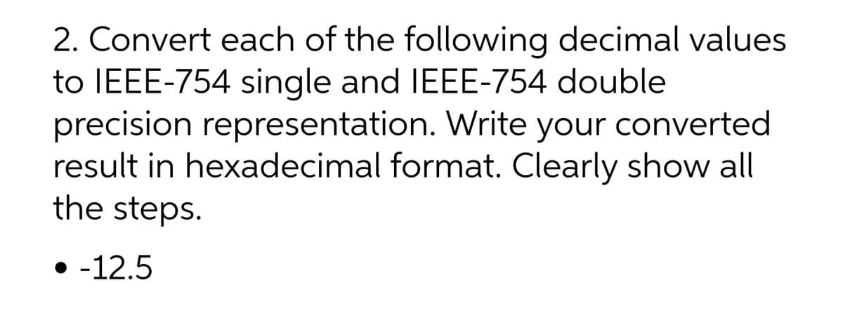 2. Convert each of the following decimal values
to IEEE-754 single and IEEE-754 double
precision representation. Write your converted
result in hexadecimal format. Clearly show all
the steps.
• -12.5
