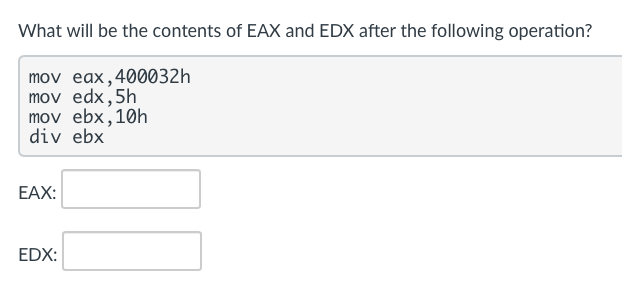 What will be the contents of EAX and EDX after the following operation?
mov eax,400032h
mov edx,5h
mov ebx,10h
div ebx
EAX:
EDX:
