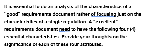 It is essential to do an analysis of the characteristics of a
"good" requirements document rather of focusing just on the
characteristics of a single regulation. A "excellent"
requirements document need to have the following four (4)
essential characteristics. Provide your thoughts on the
significance of each of these four attributes.