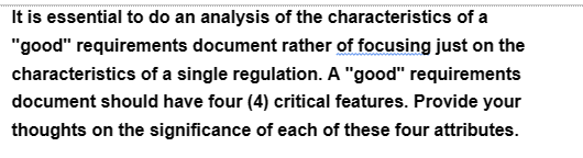 It is essential to do an analysis of the characteristics of a
"good" requirements document rather of focusing just on the
characteristics of a single regulation. A "good" requirements
document should have four (4) critical features. Provide your
thoughts on the significance of each of these four attributes.