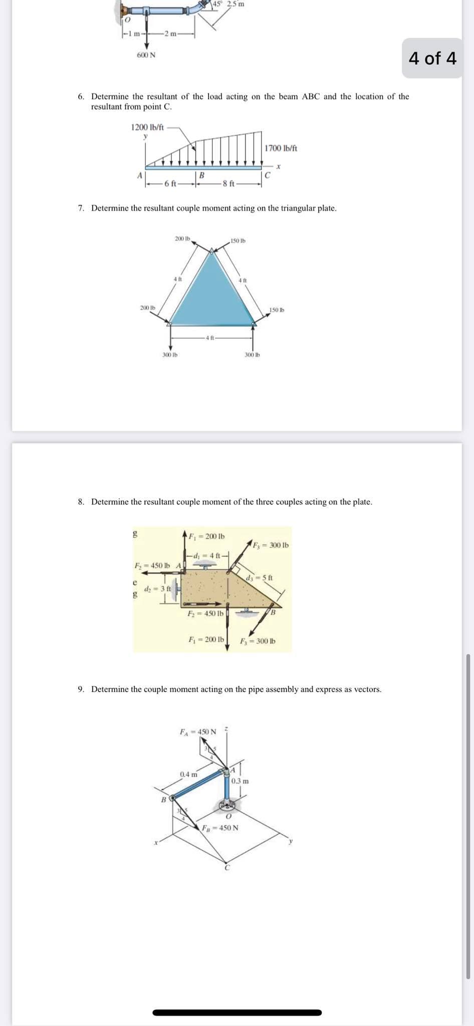 145° 2.5 m
-1 m--
2m
4 of 4
600 N
6. Determine the resultant of the load acting on the beam ABC and the location of the
resultant from point C.
1200 lb/ft
y
1700 lb/ft
C
6 ft-
8 ft
7. Determine the resultant couple moment acting on the triangular plate.
200 Ib
.150 lb
200 Ib
150 Ib
ft
300 Ib
300 lb
8. Determine the resultant couple moment of the three couples acting on the plate.
F- 200 lb
F3 = 300 lb
-d, = 4 ft-
F, = 450 lb A
d3 =5 ft
e
dy = 3 ft
F= 450 lb
B.
F = 200 lb
F = 300 lb
9. Determine the couple moment acting on the pipe assembly and express as vectors.
FA = 450 N
0.4 m
0.3 m
В
F=450 N
