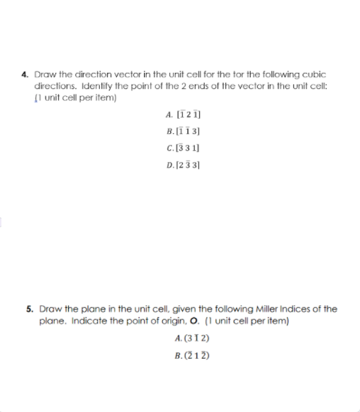 4. Draw the direction vector in the unit cell for the tor the following cubic
directions. Identify the point of the 2 ends of the vector in the unit cell:
Il unit cell per item)
A. [1 2 1]
B.[Ï 1 3)
C. [33 1]
D. [2 3 3|
5. Draw the plane in the unit cell, given the following Miller Indices of the
plane. Indicate the point of origin, O. (1 unit cell per item)
A. (31 2)
B. (21 2)
