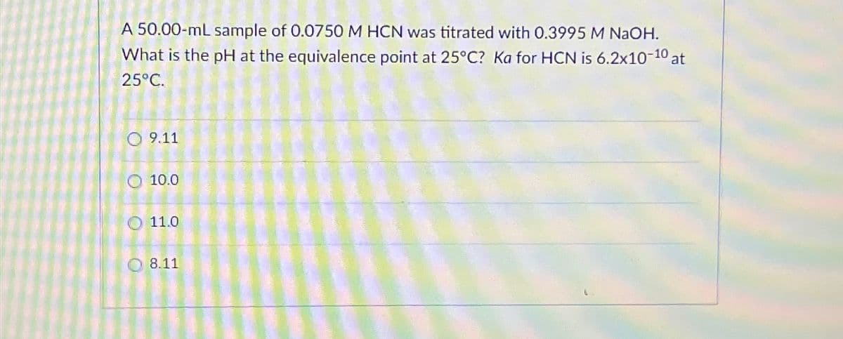 A 50.00-mL sample of 0.0750 M HCN was titrated with 0.3995 M NaOH.
What is the pH at the equivalence point at 25°C? Ka for HCN is 6.2x10-10 at
25°C.
9.11
10.0
O
11.0
8.11